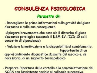 CONSULENZA PSICOLOGICA Permette di: - Raccogliere le prime informazioni sulla gravità del gioco d’azzardo e sulle sue conseguenze  -Spiegare brevemente che cosa sia il disturbo di gioco d’azzardo patologico (secondo il DSM-IV, l’ICD-10 ed il concetto di dipendenza) - Valutare la motivazione e la disponibilità al cambiamento,  l’opportunità di un approfondimento diagnostico da parte del medico e, se necessario, di un supporto farmacologico  - Proporre l’apertura della cartella e la somministrazione del SOGS con l’assistente sociale al colloquio successivo.   