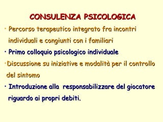 CONSULENZA PSICOLOGICA Percorso terapeutico integrato fra incontri  individuali e congiunti con i familiari Primo colloquio psicologico individuale  Discussione su iniziative e modalità per il controllo  del sintomo  Introduzione alla  responsabilizzare del giocatore riguardo ai propri debiti.  
