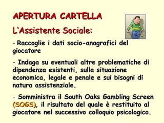 APERTURA CARTELLA  L‘Assistente Sociale:   Raccoglie i dati socio-anagrafici del giocatore Indaga su eventuali altre problematiche di dipendenza esistenti, sulla situazione economica, legale e penale e sui bisogni di natura assistenziale.  Somministra il South Oaks Gambling Screen  (SOGS) , il risultato del quale è restituito al giocatore nel successivo colloquio psicologico. 