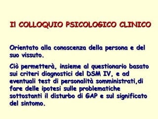 Il COLLOQUIO PSICOLOGICO CLINICO   Orientato alla conoscenza della persona e del suo vissuto.  Ciò permetterà, insieme al questionario basato sui criteri diagnostici del DSM IV, e ad eventuali test di personalità somministrati,di fare delle ipotesi sulle problematiche sottostanti il disturbo di GAP e sul significato del sintomo.  