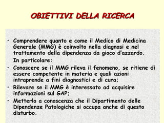OBIETTIVI DELLA RICERCA Comprendere quanto e come il Medico di Medicina Generale (MMG) è coinvolto nella diagnosi e nel trattamento della dipendenza da gioco d’azzardo.  In particolare: Conoscere se il MMG rileva il fenomeno, se ritiene di essere competente in materia e quali azioni intraprende a fini diagnostici e di cura; Rilevare se il MMG è interessato ad acquisire informazioni sul GAP; Metterlo a conoscenza che il Dipartimento delle Dipendenze Patologiche si occupa anche di questo disturbo. 