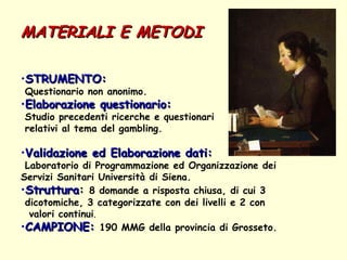 MATERIALI E METODI STRUMENTO:   Questionario non anonimo. Elaborazione questionario: Studio precedenti ricerche e questionari  relativi al tema del gambling. Validazione ed Elaborazione dati:   Laboratorio di Programmazione ed Organizzazione dei Servizi Sanitari Università di Siena.  Struttura :   8 domande a risposta chiusa, di cui 3  dicotomiche, 3 categorizzate con dei livelli e 2 con  valori continui .  CAMPIONE:   190 MMG della provincia di Grosseto. 