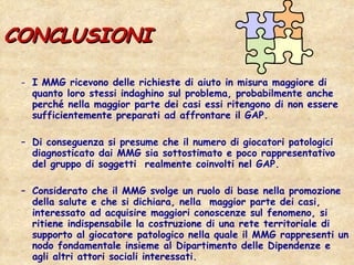 CONCLUSIONI I MMG ricevono delle richieste di aiuto in misura maggiore di quanto loro stessi indaghino sul problema, probabilmente anche perché nella maggior parte dei casi essi ritengono di non essere sufficientemente preparati ad affrontare il GAP.  Di conseguenza si presume che il numero di giocatori patologici diagnosticato dai MMG sia sottostimato e poco rappresentativo del gruppo di soggetti  realmente coinvolti nel GAP.  Considerato che il MMG svolge un ruolo di base nella promozione della salute e che si dichiara, nella  maggior parte dei casi, interessato ad acquisire maggiori conoscenze sul fenomeno, si ritiene indispensabile la costruzione di una rete territoriale di supporto al giocatore patologico nella quale il MMG rappresenti un nodo fondamentale insieme al Dipartimento delle Dipendenze e agli altri attori sociali interessati. 