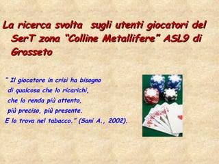 La ricerca svolta  sugli utenti giocatori del SerT zona “Colline Metallifere” ASL9 di Grosseto “  Il giocatore in crisi ha bisogno  di qualcosa che lo ricarichi,  che lo renda più attento, più preciso, più presente.  E lo trova nel tabacco.” (Sani A., 2002). 