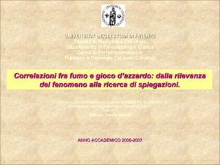 UNIVERSITA’ DEGLI STUDI DI FIRENZE Facoltà di Medicina e Chirurgia Dipartimento di Fisiopatologia Clinica Corso di Perfezionamento in Problemi e Patologie Tabacco Correlati Relatore:Ch.mo Professore Dottore CALOGERO SURRENTI Co-relatore: Ch.ma Dottoressa Valentina Cocci  Tesi di :  Dott.ssa  Laura Masini ANNO ACCADEMICO 2006-2007 Correlazioni fra fumo e gioco d’azzardo: dalla rilevanza del fenomeno alla ricerca di spiegazioni. 