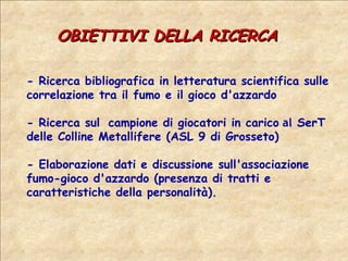 OBIETTIVI DELLA RICERCA - Ricerca bibliografica in letteratura scientifica sulle correlazione tra il fumo e il gioco d'azzardo - Ricerca sul  campione di giocatori in carico  al  SerT delle Colline Metallifere (ASL 9 di Grosseto) - Elaborazione dati e discussione sull'associazione fumo-gioco d'azzardo (presenza di tratti e caratteristiche della personalità).  