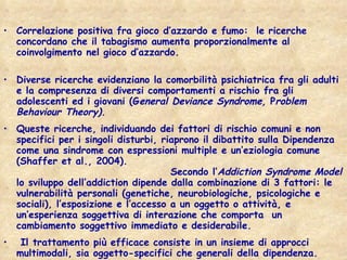 Correlazione positiva fra gioco d’azzardo e fumo:  le ricerche concordano che il tabagismo aumenta proporzionalmente al coinvolgimento nel gioco d’azzardo.  Diverse ricerche evidenziano la comorbilità psichiatrica fra gli adulti e la compresenza di diversi comportamenti a rischio fra gli adolescenti ed i giovani (G eneral Deviance Syndrome,  P roblem Behaviour Theory).   Queste ricerche, individuando dei fattori di rischio comuni e non specifici per i singoli disturbi, riaprono il dibattito sulla Dipendenza  come una sindrome con espressioni multiple e un’eziologia comune (Shaffer et al., 2004).  Secondo l’ Addiction Syndrome Model  lo sviluppo dell’addiction dipende dalla combinazione di 3 fattori: le vulnerabilità personali (genetiche, neurobiologiche, psicologiche e sociali), l’esposizione e l’accesso a un oggetto o attività, e un’esperienza soggettiva di interazione che comporta  un cambiamento soggettivo immediato e desiderabile.  Il trattamento più efficace consiste in un insieme di approcci multimodali, sia oggetto-specifici che generali della dipendenza.  