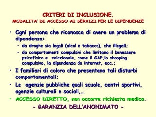 CRITERI DI INCLUSIONE. MODALITA’ DI ACCESSO AI SERVIZI PER LE DIPENDENZE Ogni persona che riconosca di avere un problema di dipendenza:  da droghe sia legali (alcol e tabacco), che illegali; da comportamenti compulsivi che limitano il benessere  psicofisico e  relazionale, come il GAP,lo shopping compulsivo, la dipendenza da internet, ecc.; I familiari di coloro che presentano tali disturbi comportamentali; Le  agenzie pubbliche quali scuole, centri sportivi, agenzie culturali e sociali,…  ACCESSO DIRETTO, non occorre richiesta medica . - GARANZIA DELL’ANONIMATO - 
