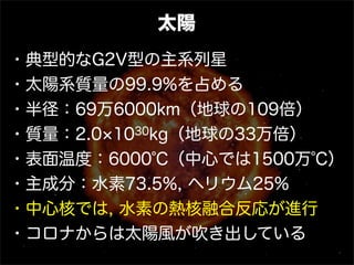 太陽
・典型的なG2V型の主系列星
・太陽系質量の99.9%を占める
・半径：69万6000km（地球の109倍）
・質量：2.0 10 30kg（地球の33万倍）

・表面温度：6000℃（中心では1500万℃）
・主成分：水素73.5%, ヘリウム25%
・中心核では, 水素の熱核融合反応が進行
・コロナからは太陽風が吹き出している
 