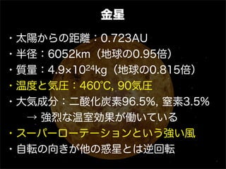 金星
・太陽からの距離：0.723AU
・半径：6052km（地球の0.95倍）
・質量：4.9 1024kg（地球の0.815倍）
・温度と気圧：460℃, 90気圧
・大気成分：二酸化炭素96.5%, 窒素3.5%
  → 強烈な温室効果が働いている
・スーパーローテーションという強い風
・自転の向きが他の惑星とは逆回転
 