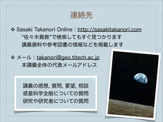 連絡先
❖   Sasaki Takanori Online：http://sasakitakanori.com
      佐々木貴教 で検索してもすぐ見つかります
     講義資料や参考図書の情報などを掲載します

❖   メール：takanori@geo.titech.ac.jp
     本講義全体の代表メールアドレス



      講義の感想, 質問, 要望, 相談
      惑星科学全般についての質問
      研究や研究者についての質問
 