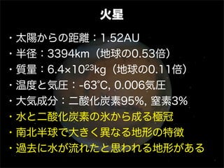 火星
・太陽からの距離：1.52AU
・半径：3394km（地球の0.53倍）
・質量：6.4 1023kg（地球の0.11倍）
・温度と気圧：-63℃, 0.006気圧
・大気成分：二酸化炭素95%, 窒素3%
・水と二酸化炭素の氷から成る極冠
・南北半球で大きく異なる地形の特徴
・過去に水が流れたと思われる地形がある
 