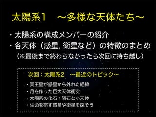 太陽系1 ∼多様な天体たち∼
・太陽系の構成メンバーの紹介
・各天体（惑星, 衛星など）の特徴のまとめ
 （※最後まで終わらなかったら次回に持ち越し）

   次回：太陽系2 ∼最近のトピック∼
  ・冥王星が惑星から外れた経緯
  ・月を作った巨大天体衝突
  ・太陽系の化石：隕石と小天体
  ・生命を宿す惑星や衛星を探そう
 