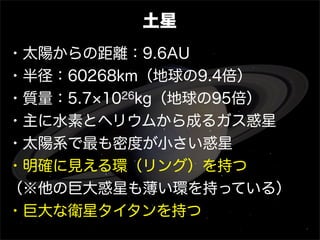 土星
・太陽からの距離：9.6AU
・半径：60268km（地球の9.4倍）
・質量：5.7 1026kg（地球の95倍）
・主に水素とヘリウムから成るガス惑星
・太陽系で最も密度が小さい惑星
・明確に見える環（リング）を持つ
（※他の巨大惑星も薄い環を持っている）
・巨大な衛星タイタンを持つ
 
