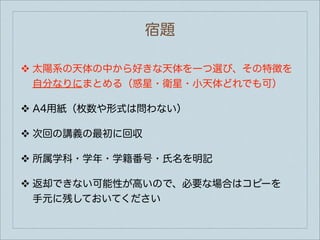 宿題

❖   太陽系の天体の中から好きな天体を一つ選び、その特徴を
    自分なりにまとめる（惑星・衛星・小天体どれでも可）

❖   A4用紙（枚数や形式は問わない）

❖   次回の講義の最初に回収

❖   所属学科・学年・学籍番号・氏名を明記

❖   返却できない可能性が高いので、必要な場合はコピーを
    手元に残しておいてください
 