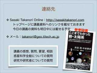 連絡先

❖   Sasaki Takanori Online：http://sasakitakanori.com
     トップページに講義資料へのリンクを載せておきます
     今日の講義の資料も明日中には載せる予定 参考図
                                                   書
❖   メール：takanori@geo.titech.ac.jp



      講義の感想, 質問, 要望, 相談
      惑星科学全般についての質問
      研究や研究者についての質問
 