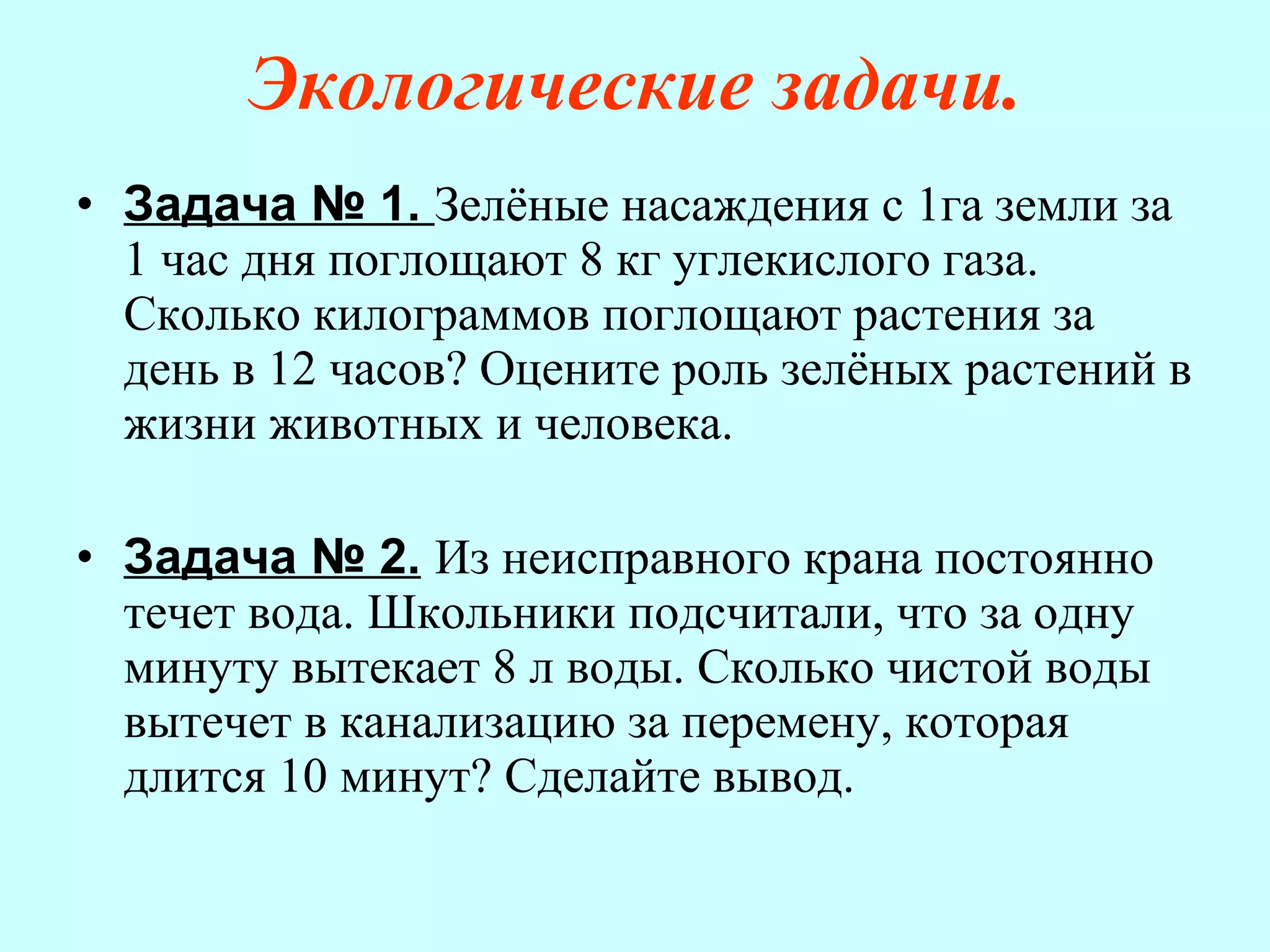 Экологические задачи. Задача № 1.   Зелёные насаждения с 1га земли за 1 час дня поглощают 8 кг углекислого газа. Сколько килограммов поглощают растения за день в 12 часов? Оцените роль зелёных растений в жизни животных и человека. Задача № 2.   Из неисправного крана постоянно течет вода. Школьники подсчитали, что за одну минуту вытекает 8 л воды. Сколько чистой воды вытечет в канализацию за перемену, которая длится 10 минут? Сделайте вывод.  