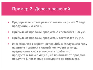 Пример 2. Дерево решений


‣ Предприятие может реализовывать на рынке 2 вида
  продукции – А или Б.

‣ Прибыль от продажи продукта А составляет 100 у.е.

‣ Прибыль от продажи продукта Б составляет 80 у.е.

‣ Известно, что с вероятностью 30% в следующем году
  на рынке появится сильный конкурент и тогда
  предприятие сможет получить прибыль от
  продукта А только 40 у.е., на прибылях от продажи
  продукта Б появление конкурента не отразится.
 
