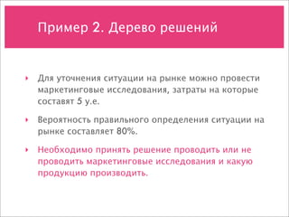Пример 2. Дерево решений


‣ Для уточнения ситуации на рынке можно провести
  маркетинговые исследования, затраты на которые
  составят 5 у.е.

‣ Вероятность правильного определения ситуации на
  рынке составляет 80%.

‣ Необходимо принять решение проводить или не
  проводить маркетинговые исследования и какую
  продукцию производить.
 