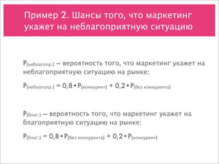 Пример 2. Шансы того, что маркетинг
укажет на неблагоприятную ситуацию



P(неблагопр.) — вероятность того, что маркетинг укажет на
неблагоприятную ситуацию на рынке:

P(неблагопр.) = 0,8•P(конкурент) + 0,2•P(без конкурента)



P(благ.) — вероятность того, что маркетинг укажет на
благоприятную ситуацию на рынке:

P(благ.) = 0,8•P(без конкурента) + 0,2•P(конкурент)
 