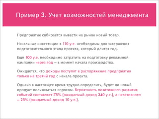 Пример 3. Учет возможностей менеджмента


Предприятие собирается вывести на рынок новый товар.

Начальные инвестиции в 110 у.е. необходимы для завершения
подготовительного этапа проекта, который длится год.

Еще 100 у.е. необходимо затратить на подготовку рекламной
кампании через год — в момент начала производства.

Ожидается, что доходы поступят в распоряжение предприятия
только на третий год с начала проекта.

Однако в настоящее время трудно определить, будет ли новый
продукт пользоваться спросом. Вероятность позитивного развития
событий составляет 75% (ожидаемый доход 340 у.е.), а негативного
— 25% (ожидаемый доход 10 у.е.).
 