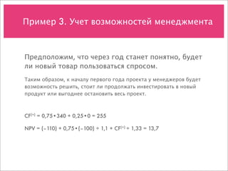 Пример 3. Учет возможностей менеджмента



Предположим, что через год станет понятно, будет
ли новый товар пользоваться спросом.
Таким образом, к началу первого года проекта у менеджеров будет
возможность решить, стоит ли продолжать инвестировать в новый
продукт или выгоднее остановить весь проект.



CF(+) = 0,75•340 + 0,25•0 = 255

NPV = (–110) + 0,75•(–100) ÷ 1,1 + CF(+) ÷ 1,33 = 13,7
 