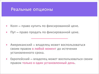Реальные опционы


‣ Колл — право купить по фиксированной цене.

‣ Пут — право продать по фиксированной цене.



‣ Американский — владелец может воспользоваться
  своим правом в любой момент до истечения
  установленного срока.

‣ Европейский — владелец может воспользоваться своим
  правом только в один установленный день.
 