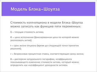 Модель Блэка–Шоулза


Стоимость колл-опциона в модели Блэка–Шоулза
можно записать как функцию пяти переменных:
S — текущая стоимость актива;

K — цена исполнения (фиксированная цена по которой можно
реализовать актив);

t — срок жизни опциона (время до следующей точки принятия
решения);

r — безрисковая процентная ставка, соответствующая сроку жизни;

∂ — дисперсия натурального логарифма, коэффициента
показывающего изменение стоимости актива, который можно
определить как «коэффициент доходности актива».
 