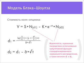 Модель Блэка–Шоулза


Стоимость колл–опциона:

       V = S•N(d1) – K•e–rt•N(d2)




                                    (                       )
             S              ∂2
       ln(   K   ) + (r +   2 )•t
d1 =              ∂•√t              Вероятности, оцененные
                                    посредством использования
                                    кумулятивной функции

d2 = d1 – ∂•√t                      стандартизированного
                                    нормального распределения,
                                    а также величин d1 и d2.
 