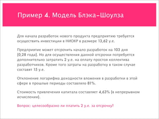 Пример 4. Модель Блэка–Шоулза


Для начала разработок нового продукта предприятию требуется
осуществить инвестиции в НИОКР в размере 13,62 у.е.

Предприятие может отсрочить начало разработок на 103 дня
(0,28 года). Но для осуществления данной отсрочки потребуется
дополнительно затратить 2 у.е. на оплату простоя коллектива
разработчиков. Кроме того затраты на разработку в таком случае
составят 15 у.е.

Отклонение логарифма доходности вложения в разработки в этой
сфере в прошлые периоды составляло 81%.

Стоимость привлечения капитала составляет 4,63% (в непрерывном
исчислении).

Вопрос: целесообразно ли платить 2 у.е. за отсрочку?
 