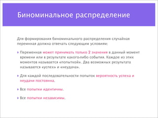 Биноминальное распределение


Для формирования биноминального распределения случайная
перемнная должна отвечать следующим условиям:

‣ Переменная может принимать только 2 значения в данный момент
 времени или в результате какого-либо события. Каждое из этих
 моментов называется «попыткой». Два возможных результата
 называются «успех» и «неудача».

‣ Для каждой последовательности попыток вероятность успеха и
 неудачи постоянна.

‣ Все попытки идентичны.
‣ Все попытки независимы.
 