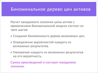 Биноминальное дерево цен активов

Расчет ожидаемого значения цены актива с
применением биноминальной модели состоит из
трех шагов:

‣ Создание биноминальго дерева возможных цен.
‣ Определение вероятностей каждого из
 возможных результатов.

‣ Умножение каждого из возможных результатов
 на его вероятность.

Сумма произведений и составит ожидаемое
значение.
 