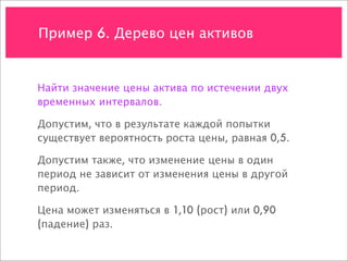Пример 6. Дерево цен активов


Найти значение цены актива по истечении двух
временных интервалов.

Допустим, что в результате каждой попытки
существует вероятность роста цены, равная 0,5.

Допустим также, что изменение цены в один
период не зависит от изменения цены в другой
период.

Цена может изменяться в 1,10 (рост) или 0,90
(падение) раз.
 