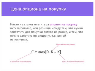 Цена опциона на покупку


Никто не станет платить за опцион на покупку
актива больше, чем разница между тем, что нужно
заплатить для покупки актива на рынке, и тем, что
нужно запатить по опциону, т.е. ценой
исполнения.
                                       Цена актива на рынке



                         С = max[0, S – K]

Стоимость колл-опциона                       Цена исполнения опциона
 