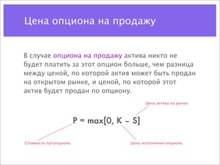 Цена опциона на продажу


В случае опциона на продажу актива никто не
будет платить за этот опцион больше, чем разница
между ценой, по которой актив может быть продан
на открытом рынке, и ценой, по которой этот
актив будет продан по опциону.
                                            Цена актива на рынке



                        P = max[0, K – S]

Стоимость пут-опциона                 Цена исполнения опциона
 