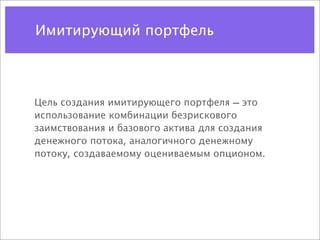Имитирующий портфель



Цель создания имитирующего портфеля — это
использование комбинации безрискового
заимствования и базового актива для создания
денежного потока, аналогичного денежному
потоку, создаваемому оцениваемым опционом.
 
