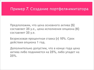 Пример 7. Создание портфеля-имитатора



Предположим, что цена основного актива (S)
составляет 35 у.е., цена исполнения опциона (K)
составляет 35 у.е.

Безрисковая процентная ставка (r) 10%. Срок
действия опциона 1 год.

Дополнительно допустим, что в конце года цена
актива либо поднимется на 25%, либо упадет на
25%.
 
