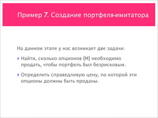 Пример 7. Создание портфеля-имитатора




На данном этапе у нас возникает две задачи:

‣ Найти, сколько опционов (H) необходимо
 продать, чтобы портфель был безрисковым.

‣ Определить справедливую цену, по которой эти
 опционы должны быть проданы.
 