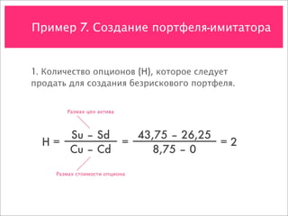 Пример 7. Создание портфеля-имитатора


1. Количество опционов (H), которое следует
продать для создания безрискового портфеля.


        Размах цен актива




     Su – Sd   43,75 – 26,25
  H=         =               =2
     Cu – Cd      8,75 – 0

     Размах стоимости опциона
 