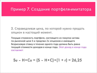 Пример 7. Создание портфеля-имитатора



2. Справедливая цена, по которой нужно продать
опцион в настощий момент.
Текущая стоимсость портфеля, состоящего из покупки актива
по рыночной цене S и продпжи 2х опционов и имеющего
безрисковую ставку в течение одного года должна быть равна
текущей стоимости доходов в конце года. Этот доход в конце года
составляет:



 Su – H•Cu = (S – H•C)•(1 + r) = 26,25
 