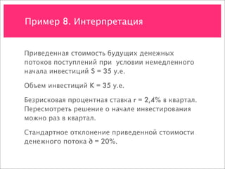 Пример 8. Интерпретация


Приведенная стоимость будущих денежных
потоков поступлений при условии немедленного
начала инвестиций S = 35 у.е.

Объем инвестиций K = 35 у.е.

Безрисковая процентная ставка r = 2,4% в квартал.
Пересмотреть решение о начале инвестирования
можно раз в квартал.

Стандартное отклонение приведенной стоимости
денежного потока ∂ = 20%.
 