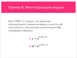 Пример 8. Многопериодная модель



Кокс (1979 г.) показал, что величины
потенциального движения вверх и вниз (u и d)
соотносятся с показателем волатильности (∂)
следующим образом:

                        ∂•√(t / n)
                 ‣u=e
                        –∂•√(t / n)
                 ‣d = e
 