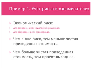 Пример 1. Учет риска в «знаменателе»


‣ Экономический риск:
‣   для доходов — риск недополучения дохода;
‣   для расходов — риск перерасхода.


‣ Чем выше риск, тем меньше чистая
  приведенная стоимость.

‣ Чем больше чистая приведенная
  стоимость, тем проект выгоднее.
 