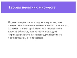 Теория нечетких множеств



Подход опирается на предпосылку о том, что
элементами мышления человека являются не числа,
а элементы некоторых нечетких множеств или
классов объектов, для которых преход от
«принадлежности» к «непринадлежности» не
скачкообразен, а непрерывен.
 