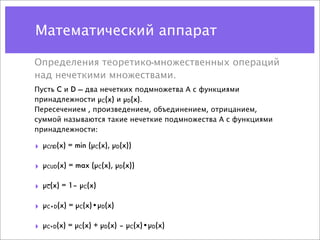 Математический аппарат

Определения теоретико-множественных операций
над нечеткими множествами.
Пусть C и D — два нечетких подмножетва А с функциями
принадлежности µC(x) и µD(x).
Пересечением , произведением, объединением, отрицанием,
суммой называются такие нечеткие подмножества А с функциями
принадлежности:

‣   µC D(x) = min (µC(x), µD(x))
      U




‣   µCUD(x) = max (µC(x), µD(x))

‣   µC(x) = 1– µC(x)

‣   µC•D(x) = µC(x)•µD(x)

‣   µC+D(x) = µC(x) + µD(x) – µC(x)•µD(x)
 