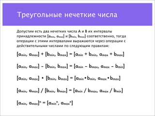 Треугольные нечеткие числа

Допустим есть два нечетких числа A и B их интервалы
принадлежности [amin, amax] и [bmin, bmax] соответственно, тогда
операции с этими интервалами выражаются через операции с
действительными числами по следующим правилам:

[amin, amax] + [bmin, bmax] = [amin + bmin, amax + bmax]

[amin, amax] – [bmin, bmax] = [amin – bmax, amax – bmin]

[amin, amax] • [bmin, bmax] = [amin•bmin, amax•bmax]

[amin, amax] / [bmin, bmax] = [amin / bmax, amax / bmin]

[amin, amax]n = [aminn, amaxn]
 