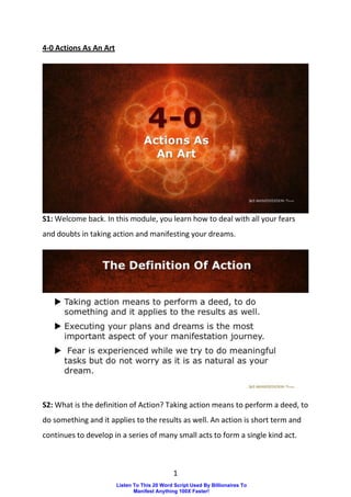 1
4-0 Actions As An Art
S1: Welcome back. In this module, you learn how to deal with all your fears
and doubts in taking action and manifesting your dreams.
S2: What is the definition of Action? Taking action means to perform a deed, to
do something and it applies to the results as well. An action is short term and
continues to develop in a series of many small acts to form a single kind act.
Listen To This 20 Word Script Used By Billionaires To
Manifest Anything 100X Faster!
 