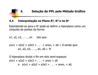 4.4 Interpretação no Plano R2, R3 e no Rn
Estendendo-se para o Rn pode-se definir o hiperplano como um
conjunto de pontos da forma:
x1, x2, x3, . . . , xn tais que:
4. Solução do PPL pelo Método Gráfico
x1, x2, x3, . . . , xn tais que:
a1x1 + a2x2 + a3x3 + . . . + anxn, + a0 = 0 sendo que:
a1, a2, a3, . . ., an, a0 ∈ ℜ
O hiperplano divide o Rn em dois semi-espaços:
a1x1 + a2x2 + a3x3 + . . . + anxn > a0
e a1x1 + a2x2 + a3x3 + . . . + anxn, < a0.
 