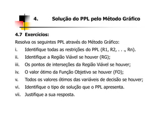 4. Solução do PPL pelo Método Gráfico
4.7 Exercícios:
Resolva os seguintes PPL através do Método Gráfico:
i. Identifique todas as restrições do PPL (R1, R2, . . ., Rn).
ii. Identifique a Região Viável se houver (RG);
iii. Os pontos de interseções da Região Viável se houver;iii. Os pontos de interseções da Região Viável se houver;
iv. O valor ótimo da Função Objetivo se houver (FO);
v. Todos os valores ótimos das variáveis de decisão se houver;
vi. Identifique o tipo de solução que o PPL apresenta.
vii. Justifique a sua resposta.
 
