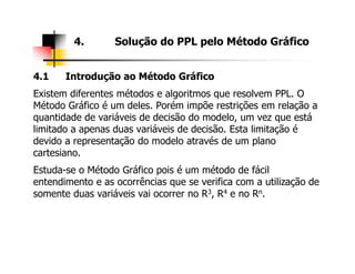 4.1 Introdução ao Método Gráfico
Existem diferentes métodos e algoritmos que resolvem PPL. O
Método Gráfico é um deles. Porém impõe restrições em relação a
quantidade de variáveis de decisão do modelo, um vez que está
limitado a apenas duas variáveis de decisão. Esta limitação é
devido a representação do modelo através de um plano
4. Solução do PPL pelo Método Gráfico
devido a representação do modelo através de um plano
cartesiano.
Estuda-se o Método Gráfico pois é um método de fácil
entendimento e as ocorrências que se verifica com a utilização de
somente duas variáveis vai ocorrer no R3, R4 e no Rn.
 